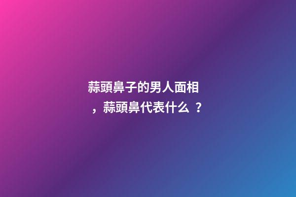 蒜頭鼻子的男人面相，蒜頭鼻代表什么？
